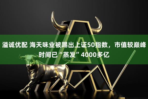 溢诚优配 海天味业被踢出上证50指数，市值较巅峰时间已“蒸发”4000多亿