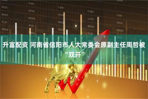 升富配资 河南省信阳市人大常委会原副主任周哲被“双开”