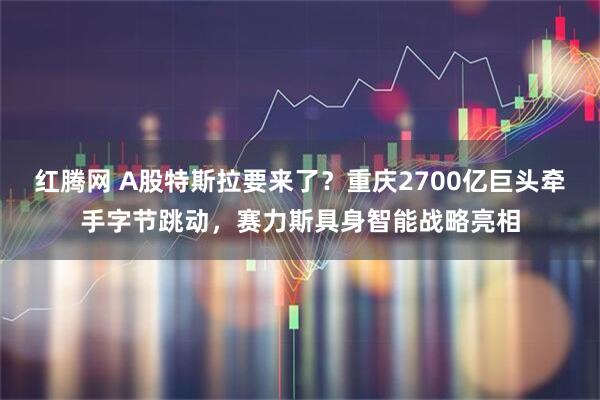 红腾网 A股特斯拉要来了？重庆2700亿巨头牵手字节跳动，赛力斯具身智能战略亮相