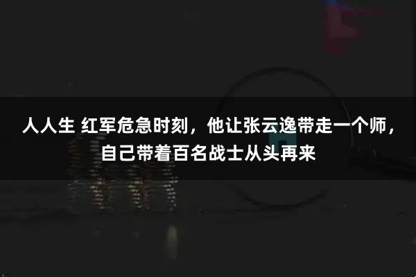人人生 红军危急时刻，他让张云逸带走一个师，自己带着百名战士从头再来