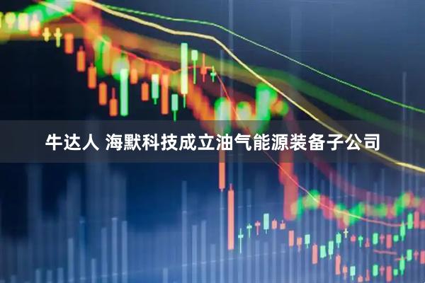 牛达人 海默科技成立油气能源装备子公司