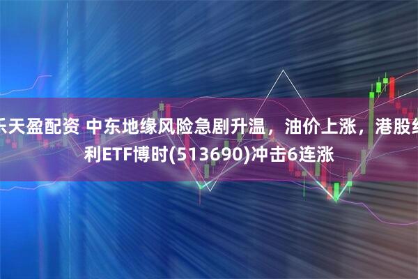 乐天盈配资 中东地缘风险急剧升温，油价上涨，港股红利ETF博时(513690)冲击6连涨