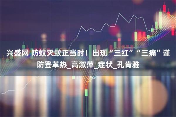 兴盛网 防蚊灭蚊正当时!出现“三红”“三痛”谨防登革热_高淑萍_症状_孔肯雅
