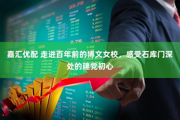 嘉汇优配 走进百年前的博文女校,感受石库门深处的建党初心