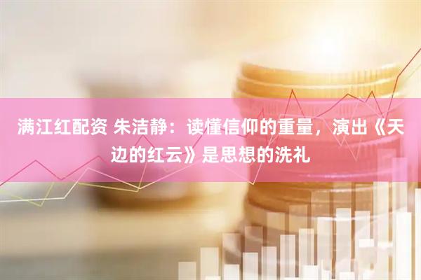 满江红配资 朱洁静：读懂信仰的重量，演出《天边的红云》是思想的洗礼