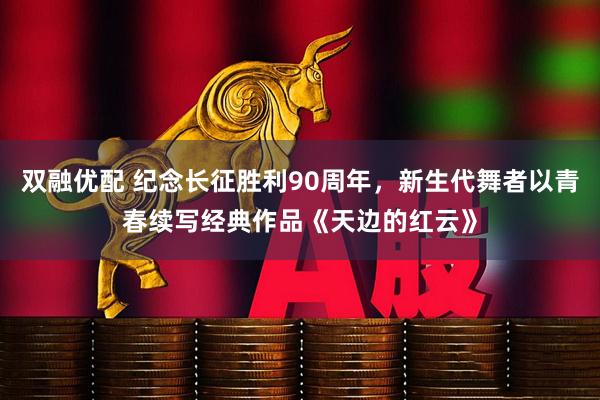 双融优配 纪念长征胜利90周年，新生代舞者以青春续写经典作品《天边的红云》